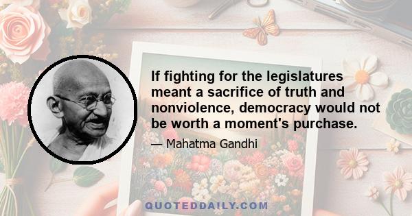 If fighting for the legislatures meant a sacrifice of truth and nonviolence, democracy would not be worth a moment's purchase.