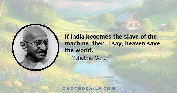 If India becomes the slave of the machine, then, I say, heaven save the world.