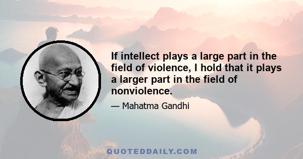 If intellect plays a large part in the field of violence, I hold that it plays a larger part in the field of nonviolence.