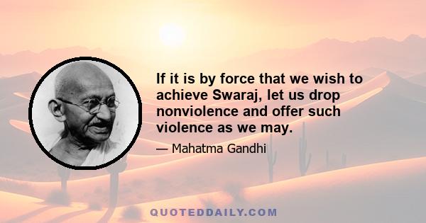 If it is by force that we wish to achieve Swaraj, let us drop nonviolence and offer such violence as we may.