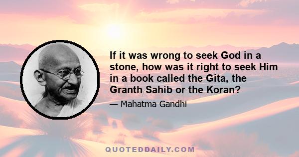 If it was wrong to seek God in a stone, how was it right to seek Him in a book called the Gita, the Granth Sahib or the Koran?