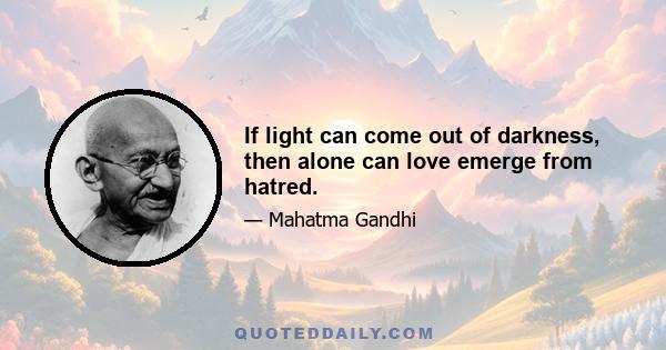 If light can come out of darkness, then alone can love emerge from hatred.