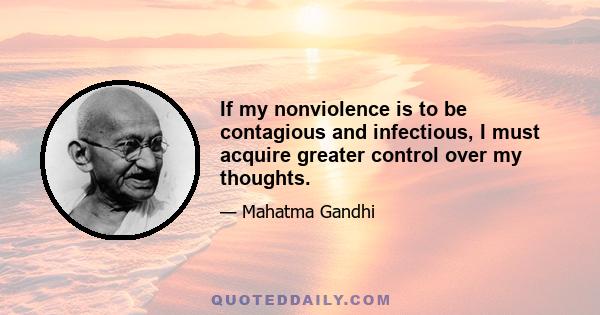 If my nonviolence is to be contagious and infectious, I must acquire greater control over my thoughts.