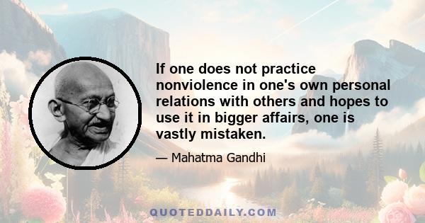 If one does not practice nonviolence in one's own personal relations with others and hopes to use it in bigger affairs, one is vastly mistaken.