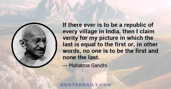 If there ever is to be a republic of every village in India, then I claim verity for my picture in which the last is equal to the first or, in other words, no one is to be the first and none the last.