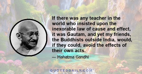 If there was any teacher in the world who insisted upon the inexorable law of cause and effect, it was Gautam, and yet my friends, the Buddhists outside India, would, if they could, avoid the effects of their own acts.