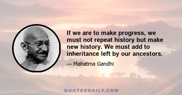 If we are to make progress, we must not repeat history but make new history. We must add to inheritance left by our ancestors.