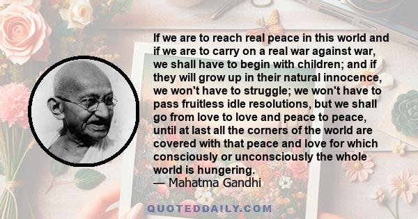 If we are to reach real peace in this world and if we are to carry on a real war against war, we shall have to begin with children; and if they will grow up in their natural innocence, we won't have to struggle; we