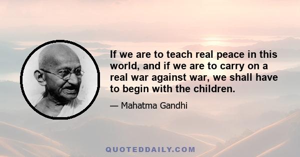 If we are to teach real peace in this world, and if we are to carry on a real war against war, we shall have to begin with the children.