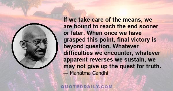 If we take care of the means, we are bound to reach the end sooner or later. When once we have grasped this point, final victory is beyond question. Whatever difficulties we encounter, whatever apparent reverses we