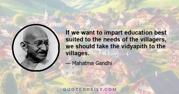 If we want to impart education best suited to the needs of the villagers, we should take the vidyapith to the villages.