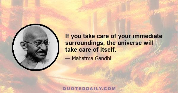 If you take care of your immediate surroundings, the universe will take care of itself.