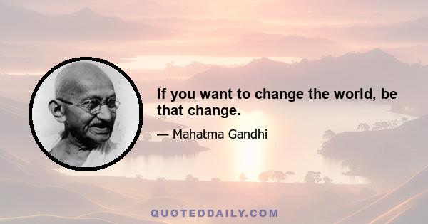 If you want to change the world, be that change.