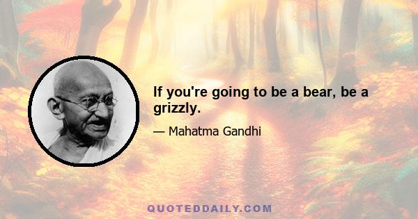 If you're going to be a bear, be a grizzly.