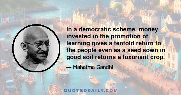 In a democratic scheme, money invested in the promotion of learning gives a tenfold return to the people even as a seed sown in good soil returns a luxuriant crop.