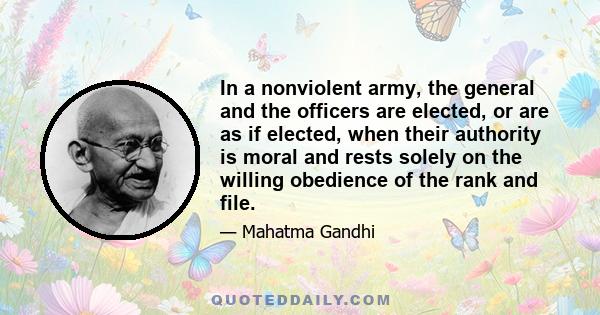 In a nonviolent army, the general and the officers are elected, or are as if elected, when their authority is moral and rests solely on the willing obedience of the rank and file.