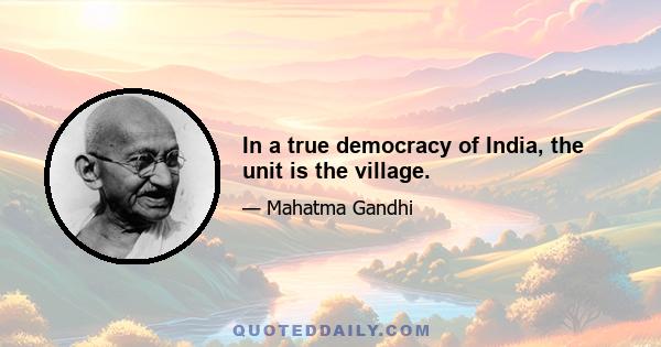 In a true democracy of India, the unit is the village.