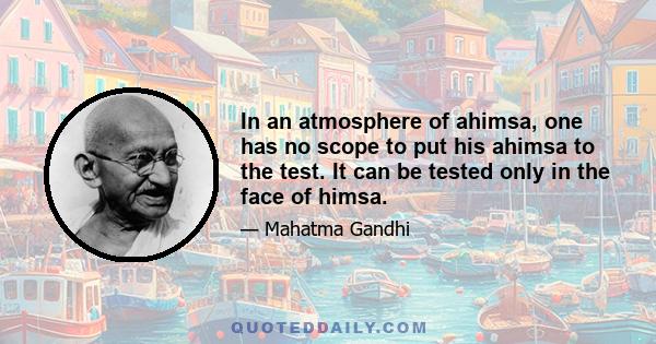 In an atmosphere of ahimsa, one has no scope to put his ahimsa to the test. It can be tested only in the face of himsa.