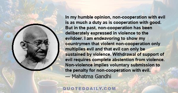 In my humble opinion, non-cooperation with evil is as much a duty as is cooperation with good. But in the past, non-cooperation has been deliberately expressed in violence to the evildoer. I am endeavoring to show my