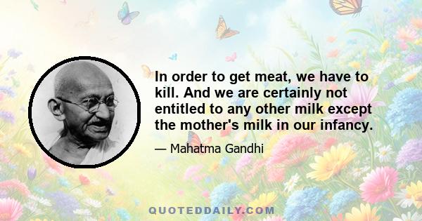 In order to get meat, we have to kill. And we are certainly not entitled to any other milk except the mother's milk in our infancy.