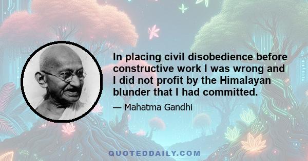 In placing civil disobedience before constructive work I was wrong and I did not profit by the Himalayan blunder that I had committed.