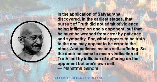 In the application of Satyagraha, I discovered, in the earliest stages, that pursuit of Truth did not admit of violence being inflicted on one's opponent, but that he must be weaned from error by patience and sympathy.