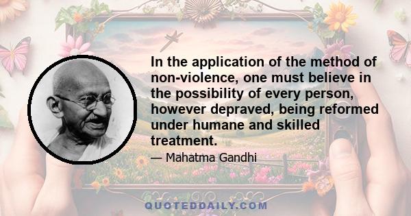 In the application of the method of non-violence, one must believe in the possibility of every person, however depraved, being reformed under humane and skilled treatment.