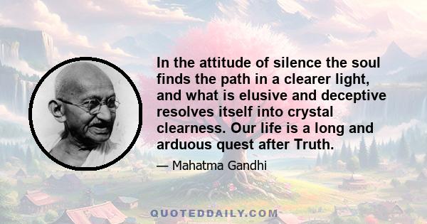 In the attitude of silence the soul finds the path in a clearer light, and what is elusive and deceptive resolves itself into crystal clearness. Our life is a long and arduous quest after Truth.