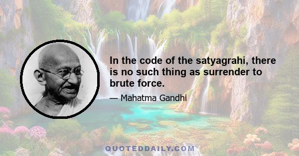 In the code of the satyagrahi, there is no such thing as surrender to brute force.