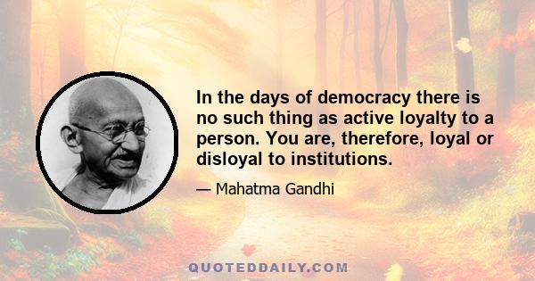 In the days of democracy there is no such thing as active loyalty to a person. You are, therefore, loyal or disloyal to institutions.