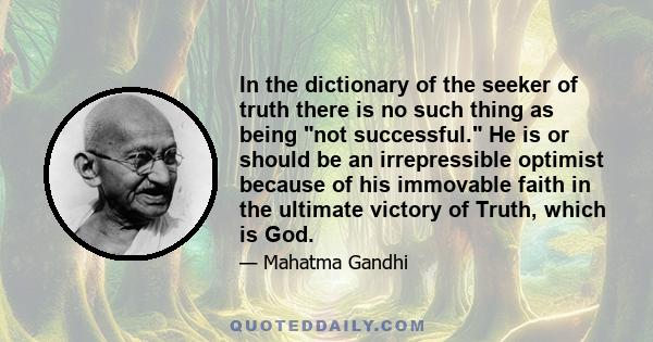 In the dictionary of the seeker of truth there is no such thing as being not successful. He is or should be an irrepressible optimist because of his immovable faith in the ultimate victory of Truth, which is God.