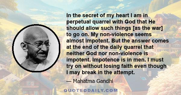 In the secret of my heart I am in perpetual quarrel with God that He should allow such things [as the war] to go on. My non-violence seems almost impotent. But the answer comes at the end of the daily quarrel that