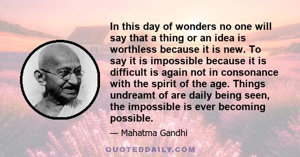 In this day of wonders no one will say that a thing or an idea is worthless because it is new. To say it is impossible because it is difficult is again not in consonance with the spirit of the age. Things undreamt of