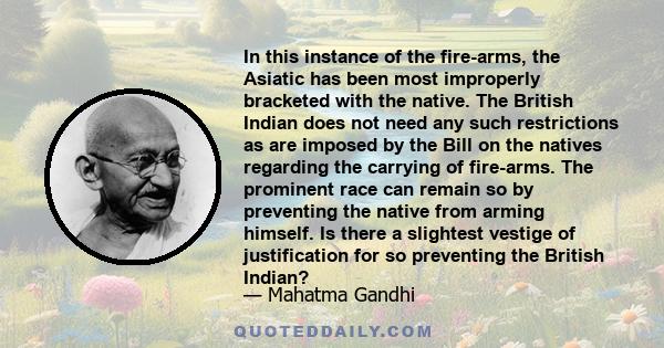 In this instance of the fire-arms, the Asiatic has been most improperly bracketed with the native. The British Indian does not need any such restrictions as are imposed by the Bill on the natives regarding the carrying