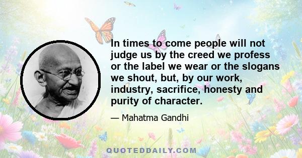 In times to come people will not judge us by the creed we profess or the label we wear or the slogans we shout, but, by our work, industry, sacrifice, honesty and purity of character.