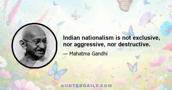 Indian nationalism is not exclusive, nor aggressive, nor destructive.