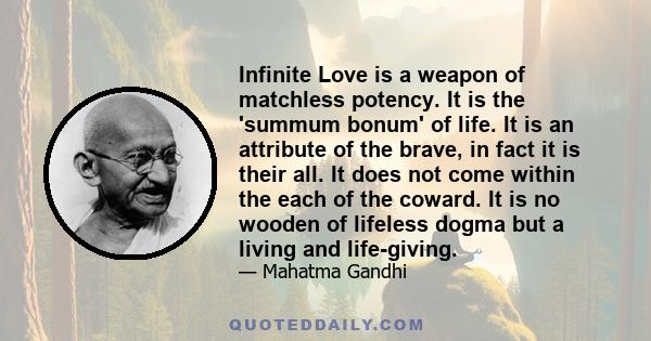 Infinite Love is a weapon of matchless potency. It is the 'summum bonum' of life. It is an attribute of the brave, in fact it is their all. It does not come within the each of the coward. It is no wooden of lifeless