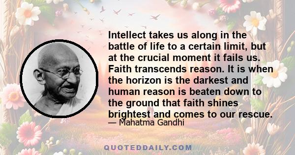 Intellect takes us along in the battle of life to a certain limit, but at the crucial moment it fails us. Faith transcends reason. It is when the horizon is the darkest and human reason is beaten down to the ground that 