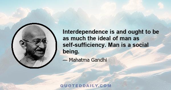 Interdependence is and ought to be as much the ideal of man as self-sufficiency. Man is a social being.