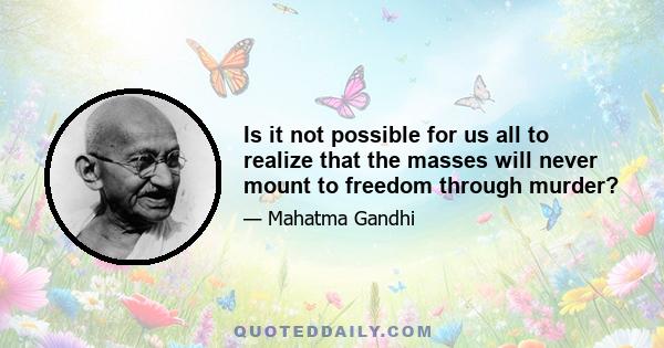 Is it not possible for us all to realize that the masses will never mount to freedom through murder?