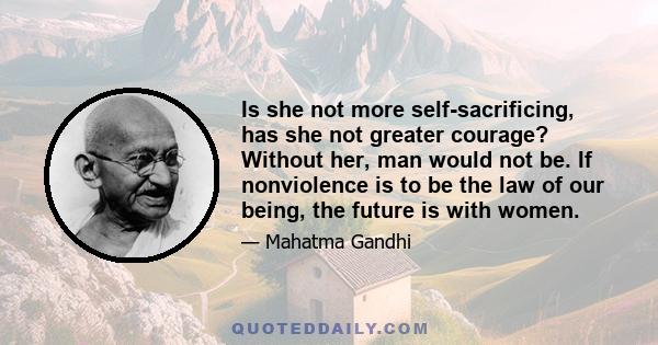 Is she not more self-sacrificing, has she not greater courage? Without her, man would not be. If nonviolence is to be the law of our being, the future is with women.