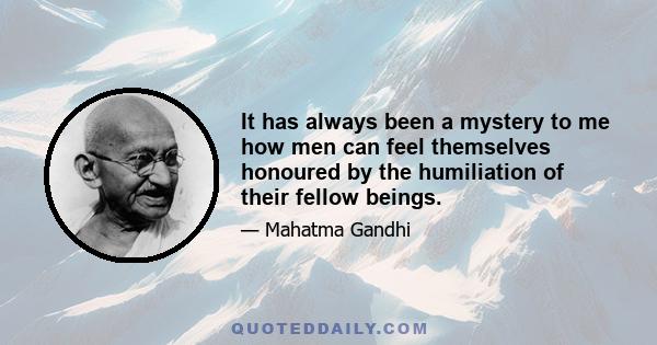 It has always been a mystery to me how men can feel themselves honoured by the humiliation of their fellow beings.