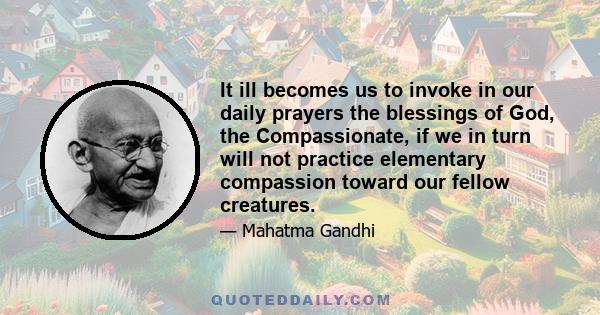 It ill becomes us to invoke in our daily prayers the blessings of God, the Compassionate, if we in turn will not practice elementary compassion toward our fellow creatures.