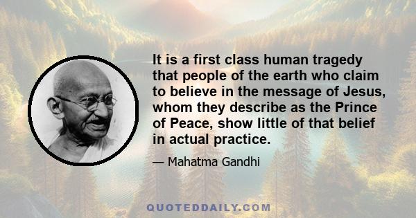 It is a first class human tragedy that people of the earth who claim to believe in the message of Jesus, whom they describe as the Prince of Peace, show little of that belief in actual practice.