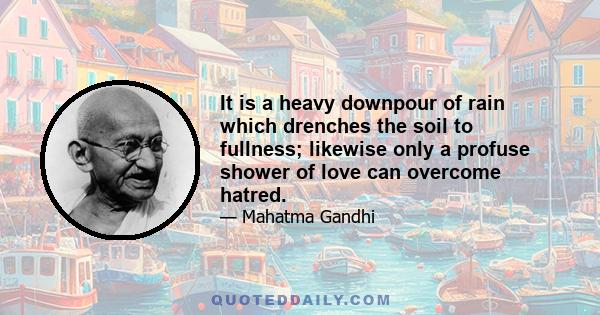 It is a heavy downpour of rain which drenches the soil to fullness; likewise only a profuse shower of love can overcome hatred.