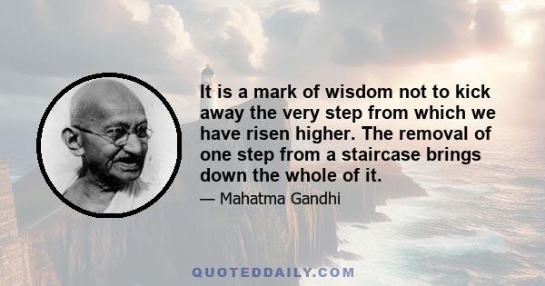 It is a mark of wisdom not to kick away the very step from which we have risen higher. The removal of one step from a staircase brings down the whole of it.