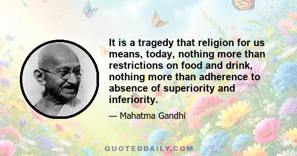 It is a tragedy that religion for us means, today, nothing more than restrictions on food and drink, nothing more than adherence to absence of superiority and inferiority.