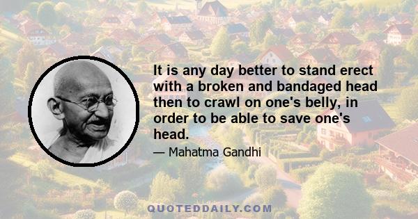 It is any day better to stand erect with a broken and bandaged head then to crawl on one's belly, in order to be able to save one's head.