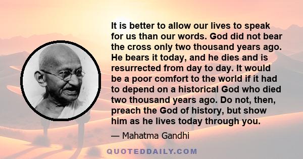 It is better to allow our lives to speak for us than our words. God did not bear the cross only two thousand years ago. He bears it today, and he dies and is resurrected from day to day. It would be a poor comfort to