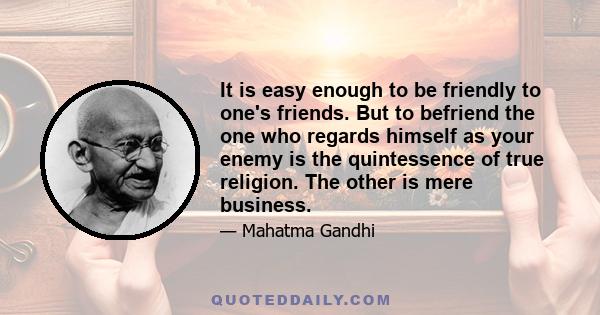 It is easy enough to be friendly to one's friends. But to befriend the one who regards himself as your enemy is the quintessence of true religion. The other is mere business.